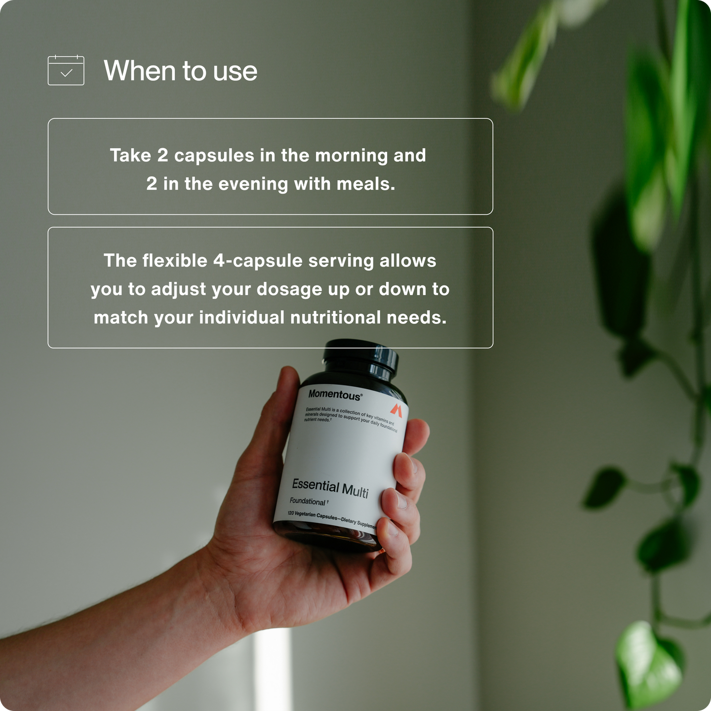 Take 2 capsules in the morning and 2 in the evening with meals. 

The flexible 4-capsule serving allows you to adjust your dosage up or down to match your individual nutritional needs.