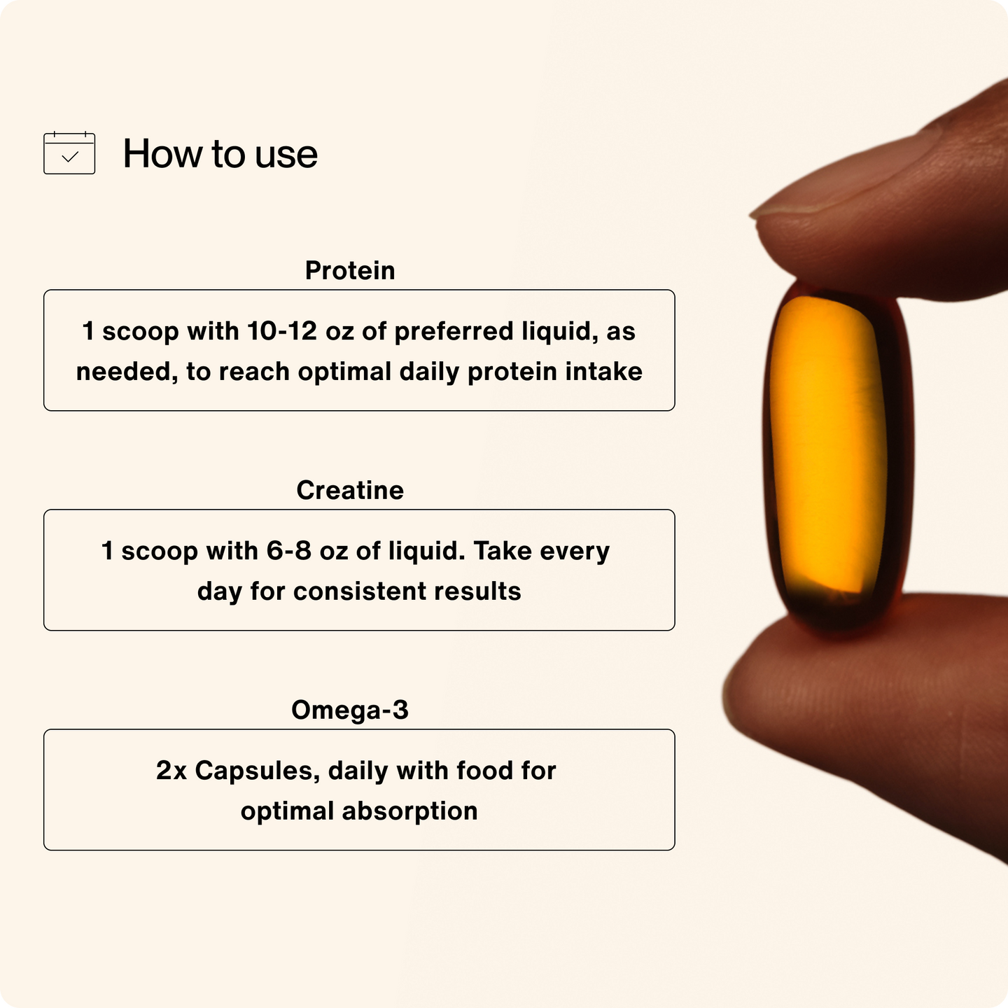 How to use: Protein - 1 scoop with 10-12 oz of preferred liquid, as needed, to reach optimal daily protein intake, creatine 1 scoop with 6-8 oz of liquid. Take every day for consistent results. Omega-3 2x capsules, daily with food for optimal absorption.